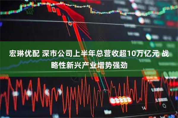 宏琳优配 深市公司上半年总营收超10万亿元 战略性新兴产业增势强劲