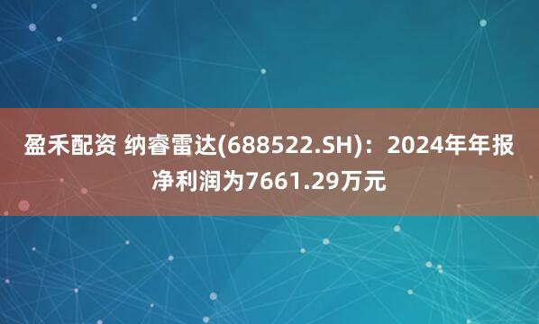 盈禾配资 纳睿雷达(688522.SH)：2024年年报净利润为7661.29万元