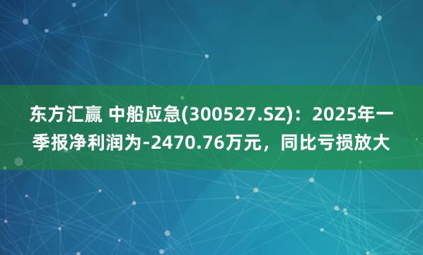 东方汇赢 中船应急(300527.SZ)：2025年一季报净利润为-2470.76万元，同比亏损放大
