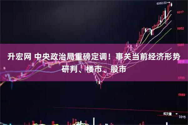 升宏网 中央政治局重磅定调！事关当前经济形势研判、楼市、股市