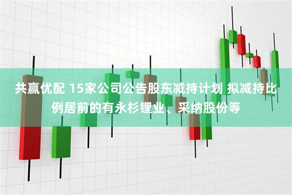 共赢优配 15家公司公告股东减持计划 拟减持比例居前的有永杉锂业、采纳股份等