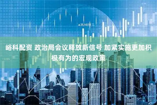 峪科配资 政治局会议释放新信号 加紧实施更加积极有为的宏观政策