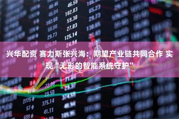 兴华配资 赛力斯张兴海：期望产业链共同合作 实现“无形的智能系统守护”