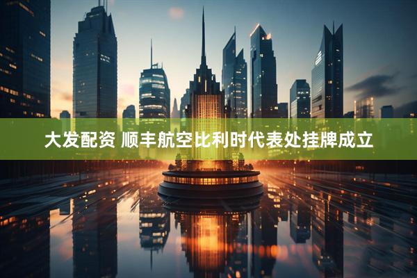 大发配资 顺丰航空比利时代表处挂牌成立
