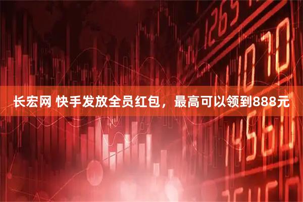 长宏网 快手发放全员红包，最高可以领到888元