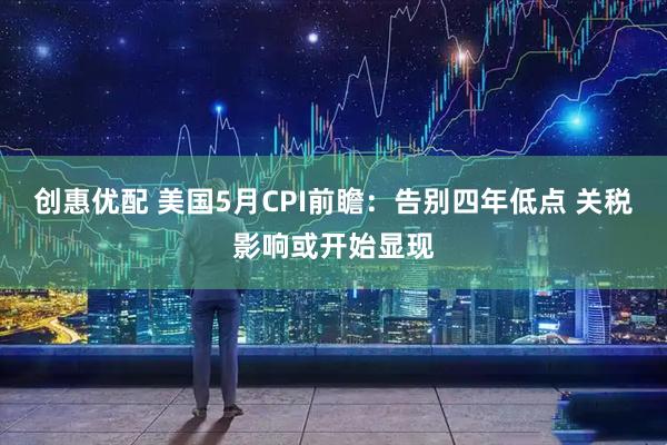 创惠优配 美国5月CPI前瞻：告别四年低点 关税影响或开始显现