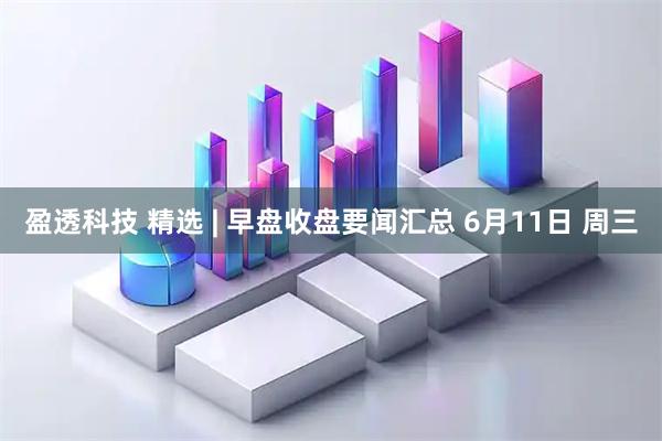 盈透科技 精选 | 早盘收盘要闻汇总 6月11日 周三