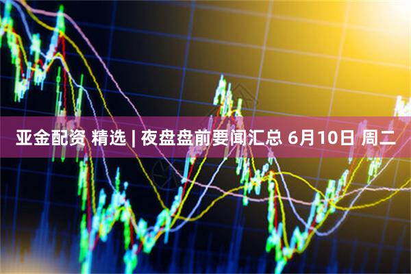 亚金配资 精选 | 夜盘盘前要闻汇总 6月10日 周二