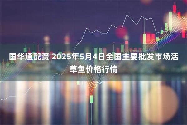 国华通配资 2025年5月4日全国主要批发市场活草鱼价格行情