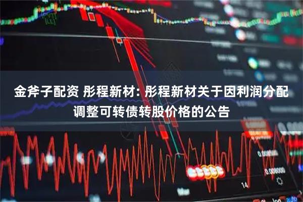 金斧子配资 彤程新材: 彤程新材关于因利润分配调整可转债转股价格的公告