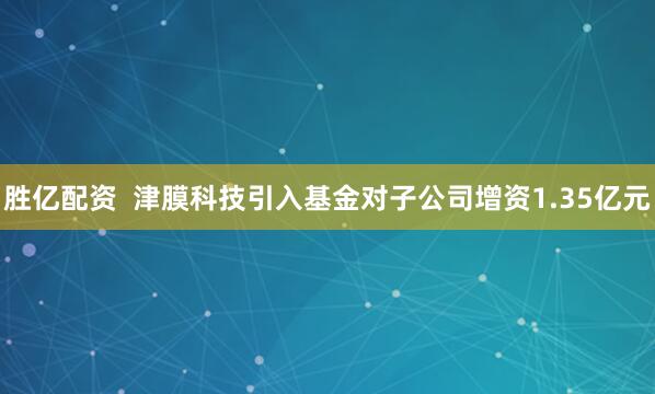 胜亿配资  津膜科技引入基金对子公司增资1.35亿元