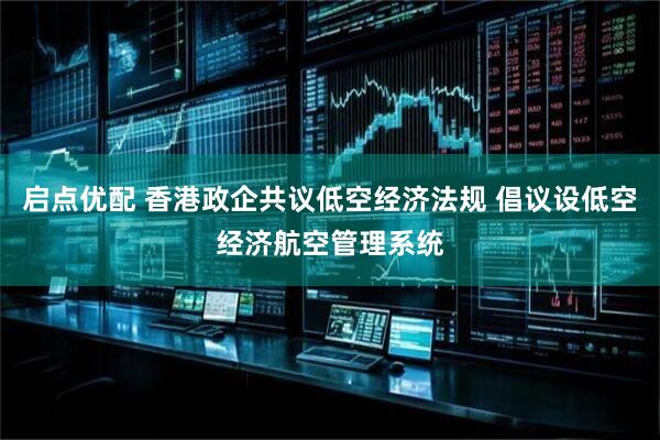 启点优配 香港政企共议低空经济法规 倡议设低空经济航空管理系统
