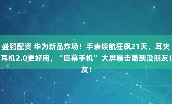 盛鹏配资 华为新品炸场！手表续航狂飙21天，耳夹耳机2.0更好用，“巨幕手机” 大屏暴击酷到没朋友！