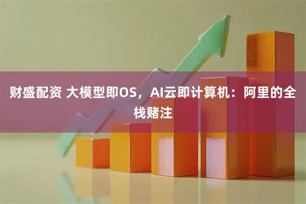 财盛配资 大模型即OS，AI云即计算机：阿里的全栈赌注