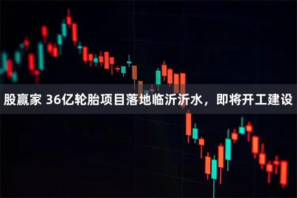 股赢家 36亿轮胎项目落地临沂沂水，即将开工建设