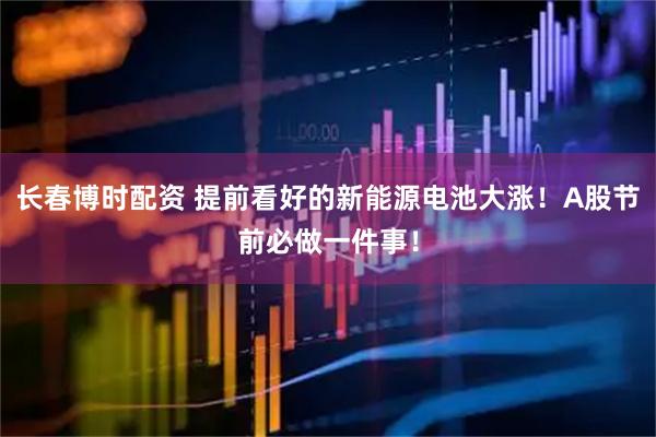 长春博时配资 提前看好的新能源电池大涨！A股节前必做一件事！