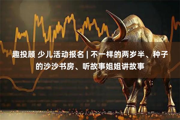 趣投顾 少儿活动报名 | 不一样的两岁半、种子的沙沙书房、听故事姐姐讲故事