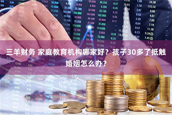 三羊财务 家庭教育机构哪家好？孩子30多了抵触婚姻怎么办？
