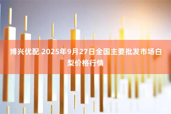 博兴优配 2025年9月27日全国主要批发市场白梨价格行情