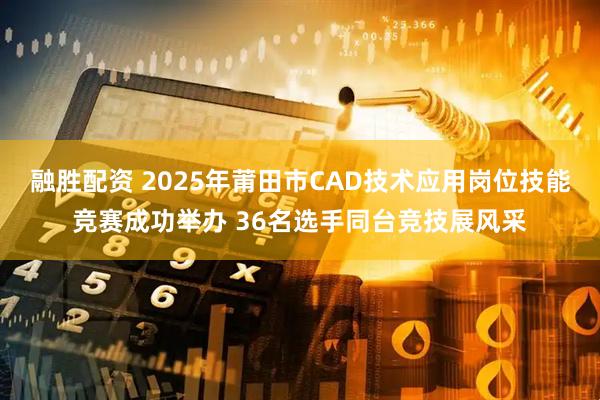 融胜配资 2025年莆田市CAD技术应用岗位技能竞赛成功举办 36名选手同台竞技展风采