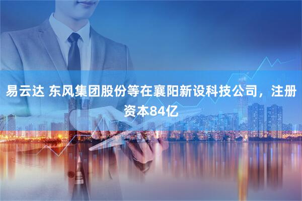 易云达 东风集团股份等在襄阳新设科技公司，注册资本84亿