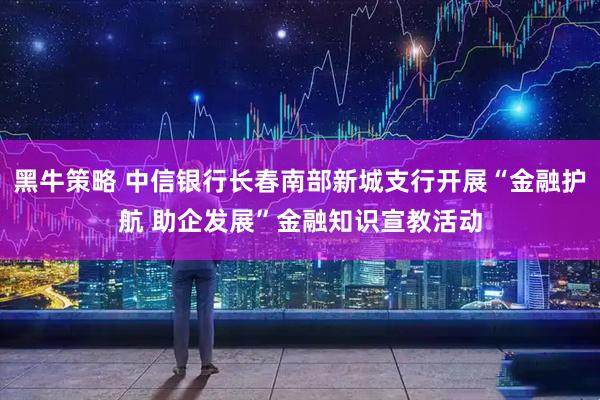 黑牛策略 中信银行长春南部新城支行开展“金融护航 助企发展”金融知识宣教活动