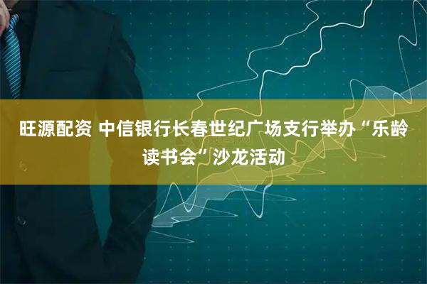 旺源配资 中信银行长春世纪广场支行举办“乐龄读书会”沙龙活动