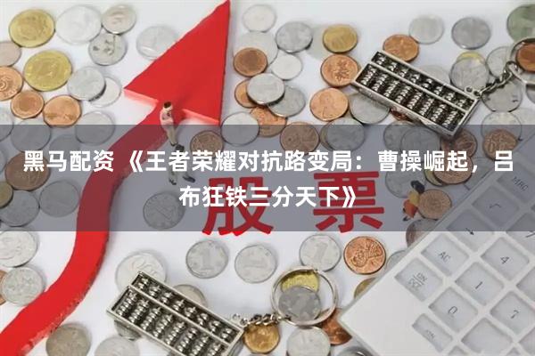 黑马配资 《王者荣耀对抗路变局：曹操崛起，吕布狂铁三分天下》