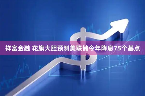 祥富金融 花旗大胆预测美联储今年降息75个基点