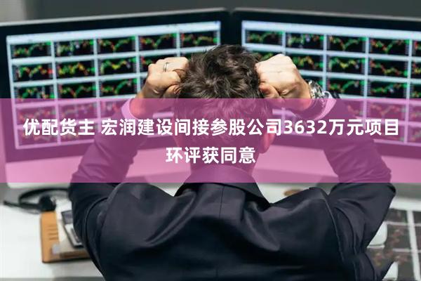 优配货主 宏润建设间接参股公司3632万元项目环评获同意