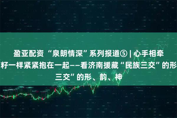 盈亚配资 “泉朗情深”系列报道⑤ | 心手相牵,像石榴籽一样紧紧抱在一起——看济南援藏“民族三交”的形、韵、神