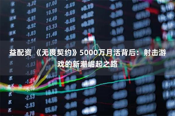 益配资 《无畏契约》5000万月活背后：射击游戏的新潮崛起之路