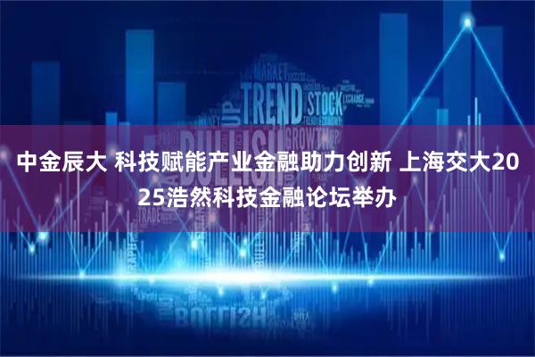 中金辰大 科技赋能产业金融助力创新 上海交大2025浩然科技金融论坛举办
