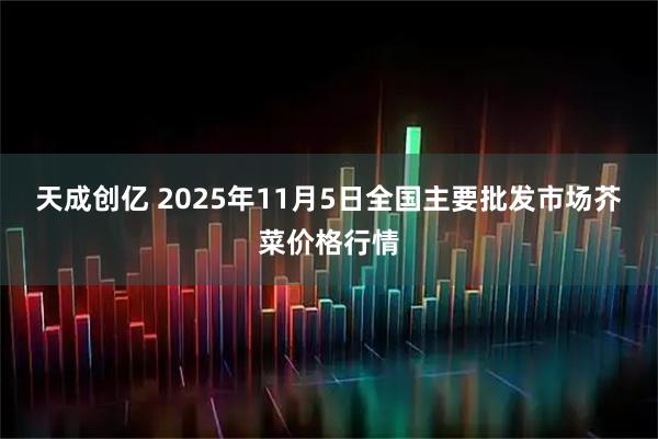 天成创亿 2025年11月5日全国主要批发市场芥菜价格行情