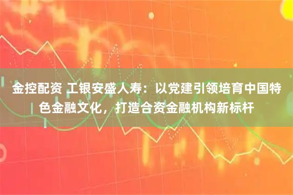 金控配资 工银安盛人寿：以党建引领培育中国特色金融文化，打造合资金融机构新标杆