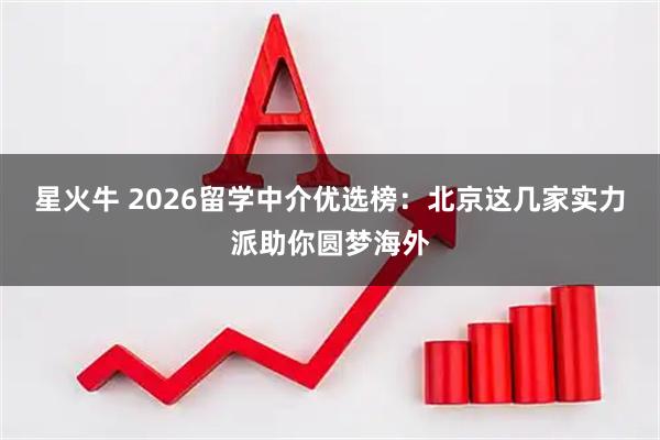 星火牛 2026留学中介优选榜：北京这几家实力派助你圆梦海外
