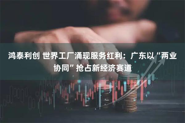 鸿泰利创 世界工厂涌现服务红利:广东以“两业协同”抢占新经济赛道