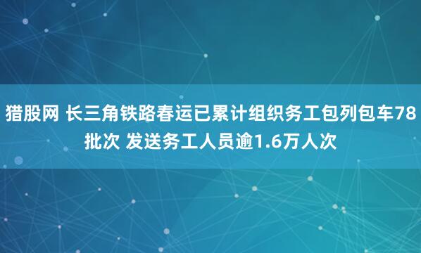 猎股网 长三角铁路春运已累计组织务工包列包车78批次 发送务工人员逾1.6万人次