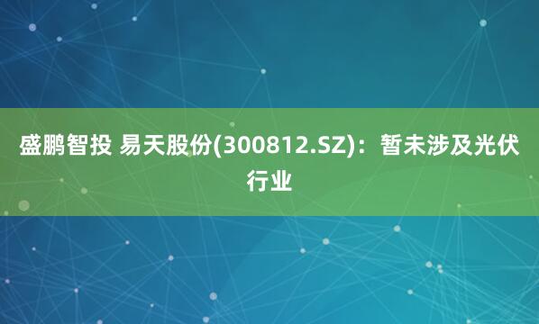 盛鹏智投 易天股份(300812.SZ)：暂未涉及光伏行业