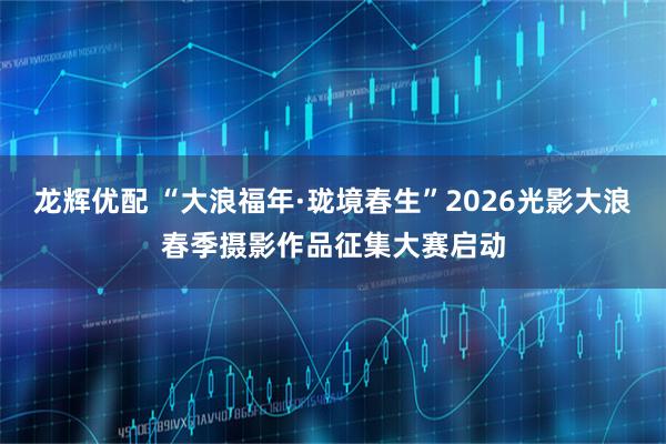 龙辉优配 “大浪福年·珑境春生”2026光影大浪春季摄影作品征集大赛启动