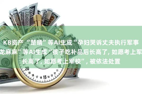 KB资产 “楚晴”等AI生成“孕妇哭诉丈夫执行军事任务牺牲”, “大龙麻麻”等AI生成“孩子吃补品后长高了, 如愿考上军校”, 被依法处置