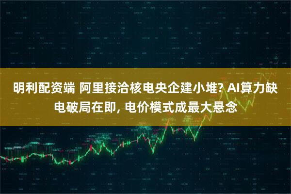 明利配资端 阿里接洽核电央企建小堆? AI算力缺电破局在即, 电价模式成最大悬念